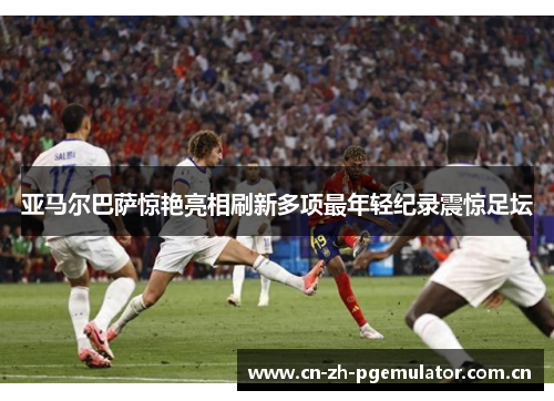 亚马尔巴萨惊艳亮相刷新多项最年轻纪录震惊足坛